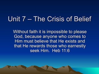Unit 7 – The Crisis of Belief Without faith it is impossible to please God, because anyone who comes to Him must believe that He exists and that He rewards those who earnestly seek Him.  Heb 11:6 