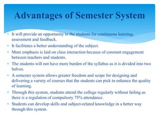  It will provide an opportunity to the students for continuous learning,
assessment and feedback.
 It facilitates a better understanding of the subject.
 More emphasis is laid on class interaction because of constant engagement
between teachers and students.
 The students will not have more burden of the syllabus as it is divided into two
halves.
 A semester system allows greater freedom and scope for designing and
delivering a variety of courses that the students can pick to enhance the quality
of learning.
 Through this system, students attend the college regularly without failing as
there is a regulation of compulsory 75% attendance.
 Students can develop skills and subject-related knowledge in a better way
through this system.
Advantages of Semester System
 