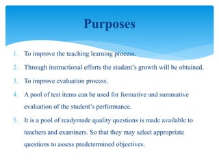 1. To improve the teaching learning process.
2. Through instructional efforts the student’s growth will be obtained.
3. To improve evaluation process.
4. A pool of test items can be used for formative and summative
evaluation of the student’s performance.
5. It is a pool of readymade quality questions is made available to
teachers and examiners. So that they may select appropriate
questions to assess predetermined objectives.
Purposes
 