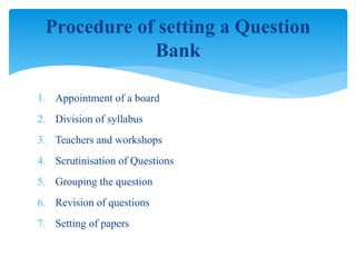 1. Appointment of a board
2. Division of syllabus
3. Teachers and workshops
4. Scrutinisation of Questions
5. Grouping the question
6. Revision of questions
7. Setting of papers
Procedure of setting a Question
Bank
 