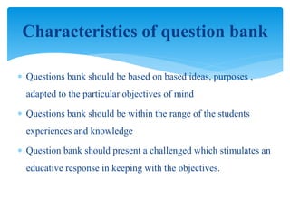  Questions bank should be based on based ideas, purposes ,
adapted to the particular objectives of mind
 Questions bank should be within the range of the students
experiences and knowledge
 Question bank should present a challenged which stimulates an
educative response in keeping with the objectives.
Characteristics of question bank
 