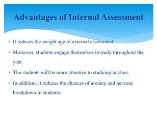  It reduces the weight age of external assessment.
 Moreover, students engage themselves in study throughout the
year.
 The students will be more attentive to studying in class.
 In addition, it reduces the chances of anxiety and nervous
breakdown in students.
Advantages of Internal Assessment
 