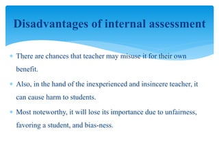  There are chances that teacher may misuse it for their own
benefit.
 Also, in the hand of the inexperienced and insincere teacher, it
can cause harm to students.
 Most noteworthy, it will lose its importance due to unfairness,
favoring a student, and bias-ness.
Disadvantages of internal assessment
 