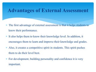  The first advantage of external assessment is that it helps students to
know their performance.
 It also helps them to know their knowledge level. In addition, it
encourages them to learn and improve their knowledge and grades.
 Also, it creates a competitive spirit in students. This spirit pushes
them to do their level best.
 For development, building personality and confidence it is very
important.
Advantages of External Assessment
 