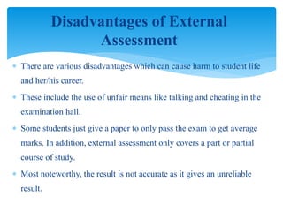  There are various disadvantages which can cause harm to student life
and her/his career.
 These include the use of unfair means like talking and cheating in the
examination hall.
 Some students just give a paper to only pass the exam to get average
marks. In addition, external assessment only covers a part or partial
course of study.
 Most noteworthy, the result is not accurate as it gives an unreliable
result.
Disadvantages of External
Assessment
 