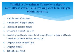 1. Appointment of the paper
2. Appointment of paper setters
3. Printing of question papers
4. Evaluation of question papers
5. Parallel to the Deputy controller of Exam (Secrecy), there is a Deputy
Controller of Exam. The job the section.
6. Dispatch of roll-number slips
7. Dispatch of result
8. Tabulation of result
Parallel to the assistant Controller, a deputy
controller of exam is also working with him. The job
of this section is;
 