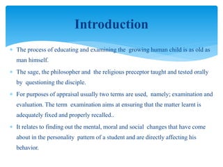  The process of educating and examining the growing human child is as old as
man himself.
 The sage, the philosopher and the religious preceptor taught and tested orally
by questioning the disciple.
 For purposes of appraisal usually two terms are used, namely; examination and
evaluation. The term examination aims at ensuring that the matter learnt is
adequately fixed and properly recalled..
 It relates to finding out the mental, moral and social changes that have come
about in the personality pattern of a student and are directly affecting his
behavior.
Introduction
 