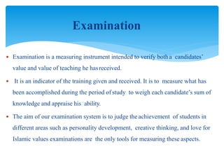 Examination
 Examination is a measuring instrument intended to verify botha candidates’
value and value of teaching he hasreceived.
 It is an indicator of the training given and received. It is to measure what has
been accomplished during the period of study to weigh each candidate’s sum of
knowledge and appraise his ability.
 The aim of our examination system is to judge the achievement of students in
different areas such as personality development, creative thinking, and love for
Islamic values examinations are the only tools for measuring these aspects.
 