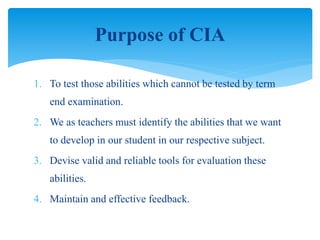 1. To test those abilities which cannot be tested by term
end examination.
2. We as teachers must identify the abilities that we want
to develop in our student in our respective subject.
3. Devise valid and reliable tools for evaluation these
abilities.
4. Maintain and effective feedback.
Purpose of CIA
 