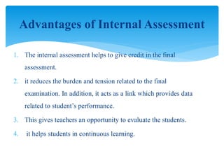 1. The internal assessment helps to give credit in the final
assessment.
2. it reduces the burden and tension related to the final
examination. In addition, it acts as a link which provides data
related to student’s performance.
3. This gives teachers an opportunity to evaluate the students.
4. it helps students in continuous learning.
Advantages of Internal Assessment
 