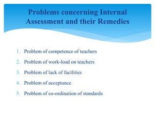 1. Problem of competence of teachers
2. Problem of work-load on teachers
3. Problem of lack of facilities
4. Problem of acceptance
5. Problem of co-ordination of standards
Problems concerning Internal
Assessment and their Remedies
 