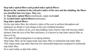 Step index optical fibers and graded index optical fibers:
Based on the variation in the refractive index of the core and the cladding, the fibers
are classified into two types. They are.
1) Step index optical fibers (multimode, single mode)and
2) Graded index optical fibers(multimode).
Step index optical fibers:
•In the step index fiber, the refractive index of the core is uniform throughout and
undergoes an abrupt or step change at the core-cladding boundary.
•The refractive indices of air, core and cladding varies step by step with increase radial
distance from the axis of the fiber and hence, it is known as step index optical fiber as
shown in fig.
•The path of light propagation is in zigzag manner.
•Step index fiber can be single mode step index fiber or multimode step index fiber.
•The single mode step index fiber has low intermodal dispersion compared to multimode
step index fiber.
•It is used widely as data link cables.
 