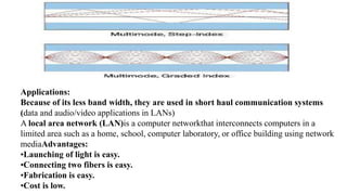 Applications:
Because of its less band width, they are used in short haul communication systems
(data and audio/video applications in LANs)
A local area network (LAN)is a computer networkthat interconnects computers in a
limited area such as a home, school, computer laboratory, or office building using network
mediaAdvantages:
•Launching of light is easy.
•Connecting two fibers is easy.
•Fabrication is easy.
•Cost is low.
 