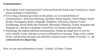 Communication :
➢The English word “communication” is derived from the Greek word Comminicare which
means exchange of information.
➢For as long as humans have been on this planet, we’ve invented forms of
communication—from Cave Paintings, Symbols, Smoke Signals, Carrier Pigeon, Postal
System, Newspapers, Radio, Telegraph, Telephone, Television, Internet, E-mail,
TextMessage, Social Media like Facebook, Messenger, WhatsUp, Twitter, Instagram and
Telegram etc., that have constantly evolved how we interact with each other.
➢Technology has indeed redefined communication. People no longer have to wait for
years, months, weeks, and days to receive information or message. Today, texts, e-mails,
tweets, and personal messages can reach the recipient in just a matter of seconds. i.e. ,we
communicate in a fingersnap.
Now, we can send information in forms : 1)Audio, 2) Video, 3) Data
 