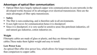 Advantages of optical fiber communication:
• Optical fibers have largely replaced copper wire communications in core networks in the
developed world, because of its advantages over electrical transmission. Here are the
main advantages of fiber optic transmission.
• Safety
▪ The fiber is non-conducting, and is therefore safe in all environments.
▪ It uses light waves for communication hence it is shockproof.
▪ Since it is shockproof, it is very useful in sensitive areas like petroleum industries, oil
and natural gas industries, cotton industries etc.
Weight
Fiberoptic cables are made of glass or plastic, and they are thinner than copper
cables.These make them lighter weight and easy to install.
Low Power Loss
An optical fiber offer slow power loss, which allows for longer transmission distances
than comparison to copper cable.
 