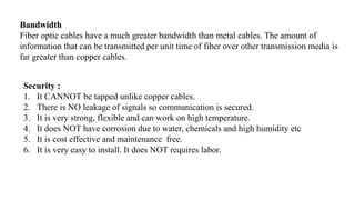 Bandwidth
Fiber optic cables have a much greater bandwidth than metal cables. The amount of
information that can be transmitted per unit time of fiber over other transmission media is
far greater than copper cables.
Security :
1. It CANNOT be tapped unlike copper cables.
2. There is NO leakage of signals so communication is secured.
3. It is very strong, flexible and can work on high temperature.
4. It does NOT have corrosion due to water, chemicals and high humidity etc
5. It is cost effective and maintenance free.
6. It is very easy to install. It does NOT requires labor.
 
