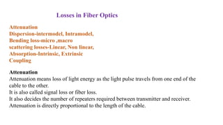 Attenuation
Dispersion-intermodel, Intramodel,
Bending loss-micro ,macro
scattering losses-Linear, Non linear,
Absorption-Intrinsic, Extrinsic
Coupling
Losses in Fiber Optics
Attenuation
Attenuation means loss of light energy as the light pulse travels from one end of the
cable to the other.
It is also called signal loss or fiber loss.
It also decides the number of repeaters required between transmitter and receiver.
Attenuation is directly proportional to the length of the cable.
 