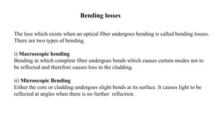 The loss which exists when an optical fiber undergoes bending is called bending losses.
There are two types of bending.
i) Macroscopic bending
Bending in which complete fiber undergoes bends which causes certain modes not to
be reflected and therefore causes loss to the cladding.
ii) Microscopic Bending
Either the core or cladding undergoes slight bends at its surface. It causes light to be
reflected at angles when there is no further reflection.
Bending losses
 