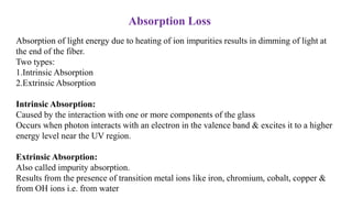 Absorption of light energy due to heating of ion impurities results in dimming of light at
the end of the fiber.
Two types:
1.Intrinsic Absorption
2.Extrinsic Absorption
Intrinsic Absorption:
Caused by the interaction with one or more components of the glass
Occurs when photon interacts with an electron in the valence band & excites it to a higher
energy level near the UV region.
Extrinsic Absorption:
Also called impurity absorption.
Results from the presence of transition metal ions like iron, chromium, cobalt, copper &
from OH ions i.e. from water
Absorption Loss
 
