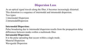 As an optical signal travels along the fiber, it becomes increasingly distorted.
This distortion is a sequence of intermodal and intramodal dispersion.
Two types:
1.Intermodal Dispersion
2.IntramodalDispersion
Intermodal Dispersion:
Pulse broadening due to intermodal dispersion results from the propagation delay
differences between modes within a multimode fiber.
Intramodal Dispersion:
It is the pulse spreading that occurs within a single mode.
Material Dispersion
Waveguide Dispersion
Dispersion Loss
 