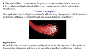 ➢Now, optical fibers became one of the greatest communication media in the world.
➢Everywhere on this planet optical fibers carry vast quantities of information from
place to place.
What is Fiber Optics ?
Fiber optics is a branch of optics which deals with the study of propagation of information in
the form of light (rays or modes) through transparent dielectric optical fibers.
Optical fiber
Optical fiber is a thin and transparent guiding dielectric medium or material that guides or
transmits the information as light waves, using the principle of total internal refection.
 