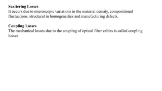 Scattering Losses
It occurs due to microscopic variations in the material density, compositional
fluctuations, structural in homogeneities and manufacturing defects.
Coupling Losses
The mechanical losses due to the coupling of optical fiber cables is called coupling
losses
 