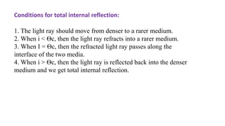 Conditions for total internal reflection:
1. The light ray should move from denser to a rarer medium.
2. When i < Ѳc, then the light ray refracts into a rarer medium.
3. When I = Ѳc, then the refracted light ray passes along the
interface of the two media.
4. When i > Ѳc, then the light ray is reflected back into the denser
medium and we get total internal reflection.
 