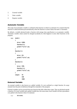 2. External variable
3. Static variable
4. Register variable
Automatic Variable
The scope of an automatic variable is confined to that function in which it is declared. It is created when the
function is called and destroyed automatically when the function is exited. Hence the name is Automatic.
By default, a variable declared inside a function with storage class specification is an automatic variable.
Automatic variable values cannot be changed accidently by what happens in some other functions in the
program.
e.g.: main( )
{
int m = 1000;
function 2( );
printf ("%d n", m);
}
function 1( )
{
int m = 10;
printf ("%d n", m);
}
function 2( )
{
int m = 100;
function 1( );
printf ("%d n", m);
}
output: 10
100
1000
External Variable
An external variable is also known as a global variable. It is not confined to a single function. Its scope
extends from the point of definition through the remainder of the program.
External variables can be accessed from any function that falls within their scope. They are declared outside
a function. If a local variable and a global variable have the same name, local variable will have precedence
over global in the function where it is declared.
e.g.: int count;
 