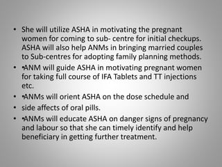• She will utilize ASHA in motivating the pregnant
women for coming to sub- centre for initial checkups.
ASHA will also help ANMs in bringing married couples
to Sub-centres for adopting family planning methods.
• ••ANM will guide ASHA in motivating pregnant women
for taking full course of IFA Tablets and TT injections
etc.
• ••ANMs will orient ASHA on the dose schedule and
• side affects of oral pills.
• ••ANMs will educate ASHA on danger signs of pregnancy
and labour so that she can timely identify and help
beneficiary in getting further treatment.
 