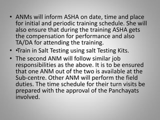 • ANMs will inform ASHA on date, time and place
for initial and periodic training schedule. She will
also ensure that during the training ASHA gets
the compensation for performance and also
TA/DA for attending the training.
• ••Train in Salt Testing using salt Testing Kits.
• The second ANM will follow similar job
responsibilities as the above. It is to be ensured
that one ANM out of the two is available at the
Sub-centre. Other ANM will perform the field
duties. The time schedule for their turn visits be
prepared with the approval of the Panchayats
involved.
 