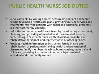 PUBLIC HEALTH NURSE JOB DUTIES:
• Serves patients by visiting homes; determining patient and family
needs; developing health care plans; providing nursing services and
treatments; referring patients with social and emotional problems
to other community agencies.
• Helps the community health care team by coordinating assessment,
planning, and providing of needed health and related services;
participating in case conferences with physicians, hospital and
rehabilitative personnel, and representative of other agencies.
• Provides health information by instructing family in care and
rehabilitation of patient; maintaining health and prevention of
disease for family members; teaching home nursing, maternal and
child care; providing instructions in other subjects related to
individual and community welfare.
 