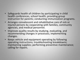 • Safeguards health of children by participating in child
health conferences, school health; providing group
instruction for parents; conducting immunization programs.
• Arranges convalescent and rehabilitative care of sick or
injured persons by cooperating with families, community
agencies, and medical personnel.
• Improves quality results by studying, evaluating, and
recommending changes in processes; implementing
changes.
• Keeps vehicle and equipment operating by following
operating instructions; troubleshooting breakdowns;
maintaining supplies; performing preventive maintenance;
calling for repairs.
 