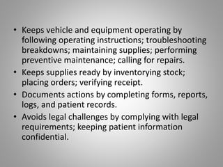 • Keeps vehicle and equipment operating by
following operating instructions; troubleshooting
breakdowns; maintaining supplies; performing
preventive maintenance; calling for repairs.
• Keeps supplies ready by inventorying stock;
placing orders; verifying receipt.
• Documents actions by completing forms, reports,
logs, and patient records.
• Avoids legal challenges by complying with legal
requirements; keeping patient information
confidential.
 