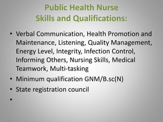 Public Health Nurse
Skills and Qualifications:
• Verbal Communication, Health Promotion and
Maintenance, Listening, Quality Management,
Energy Level, Integrity, Infection Control,
Informing Others, Nursing Skills, Medical
Teamwork, Multi-tasking
• Minimum qualification GNM/B.sc(N)
• State registration council
•
 