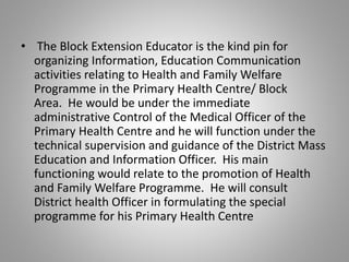 • The Block Extension Educator is the kind pin for
organizing Information, Education Communication
activities relating to Health and Family Welfare
Programme in the Primary Health Centre/ Block
Area. He would be under the immediate
administrative Control of the Medical Officer of the
Primary Health Centre and he will function under the
technical supervision and guidance of the District Mass
Education and Information Officer. His main
functioning would relate to the promotion of Health
and Family Welfare Programme. He will consult
District health Officer in formulating the special
programme for his Primary Health Centre
 