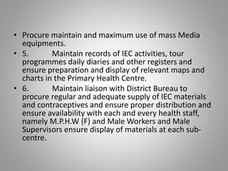 • Procure maintain and maximum use of mass Media
equipments.
• 5. Maintain records of IEC activities, tour
programmes daily diaries and other registers and
ensure preparation and display of relevant maps and
charts in the Primary Health Centre.
• 6. Maintain liaison with District Bureau to
procure regular and adequate supply of IEC materials
and contraceptives and ensure proper distribution and
ensure availability with each and every health staff,
namely M.P.H.W (F) and Male Workers and Male
Supervisors ensure display of materials at each sub-
centre.
 