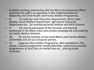• Establish working relationship with the Block Development Officer
and enlist his staff’s co-operation in the implementation of
Maternity and Child Health and Family Welfare Programme.
• 8. Co-ordinate with Education Department. Nehru Yuva
Kendra, Social Welfare Department. Agriculture Industrial
Department etc., for promoting family welfare and MCH Scheme.
• 9. He should participate all the function and festivals
conducted in the Block areas and conduct propaganda and publicity
on Family Welfare Scheme.
• 10. He will be member of the Local Block Level Family Welfare
Committee and act as a resource person.
• 11. Organise Mass Media Programme, Mini-exhibitions. Film
shows, Cultural programmes weekly/Monthly celebrations and IEC
programmes at local fairs on market day etc., utilising Audio
Cassettes.
 