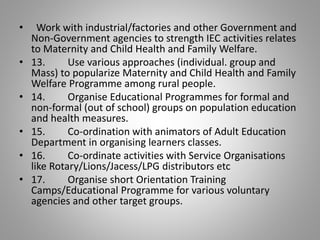 • Work with industrial/factories and other Government and
Non-Government agencies to strength IEC activities relates
to Maternity and Child Health and Family Welfare.
• 13. Use various approaches (individual. group and
Mass) to popularize Maternity and Child Health and Family
Welfare Programme among rural people.
• 14. Organise Educational Programmes for formal and
non-formal (out of school) groups on population education
and health measures.
• 15. Co-ordination with animators of Adult Education
Department in organising learners classes.
• 16. Co-ordinate activities with Service Organisations
like Rotary/Lions/Jacess/LPG distributors etc
• 17. Organise short Orientation Training
Camps/Educational Programme for various voluntary
agencies and other target groups.
 