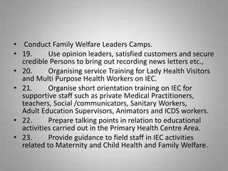 • Conduct Family Welfare Leaders Camps.
• 19. Use opinion leaders, satisfied customers and secure
credible Persons to bring out recording news letters etc.,
• 20. Organising service Training for Lady Health Visitors
and Multi Purpose Health Workers on IEC.
• 21. Organise short orientation training on IEC for
supportive staff such as private Medical Practitioners,
teachers, Social /communicators, Sanitary Workers,
Adult Education Supervisors, Animators and ICDS workers.
• 22. Prepare talking points in relation to educational
activities carried out in the Primary Health Centre Area.
• 23. Provide guidance to field staff in IEC activities
related to Maternity and Child Health and Family Welfare.
 