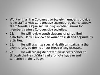 • Work with all the Co-operative Society members; provide
Male staff to visit Co-operative societies regularly. Supply
them Nirodh, Organised Training and discussions for
members various Co-operative societies.
• 25. He will review youth club and organize their
activities. He will review the woman’s club and organize its
activities.
• 26. He will organize special Health campaigns in the
event of any epidemic or out break of any diseases.
• 27. He will propagate preventive aspects of health
through the Health Staff and promote hygiene and
sanitation in the Village.
 