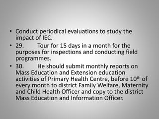 • Conduct periodical evaluations to study the
impact of IEC.
• 29. Tour for 15 days in a month for the
purposes for inspections and conducting field
programmes.
• 30. He should submit monthly reports on
Mass Education and Extension education
activities of Primary Health Centre, before 10th of
every month to district Family Welfare, Maternity
and Child Health Officer and copy to the district
Mass Education and Information Officer.
 