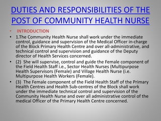 DUTIES AND RESPONSIBILITIES OF THE
POST OF COMMUNITY HEALTH NURSE
• INTRODUCTION
• 1.The Community Health Nurse shall work under the immediate
control, guidance and supervision of the Medical Officer in-charge
of the Block Primary Health Centre and over all-administrative, and
technical control and supervision and guidance of the Deputy
director of Health Services concerned.
• (2) She will supervise, control and guide the Female component of
the Field Health Staff i.e., Sector Health Nurses (Multipurpose
Health Supervisors (Female) and Village Health Nurse (i.e.
Multipurpose Health Workers (Female).
• (3) The Female component of the Field Health Staff of the Primary
Health Centres and Health Sub-centres of the Block shall work
under the immediate technical control and supervision of the
Community Health Nurse and over all administrative control of the
medical Officer of the Primary Health Centre concerned.
 