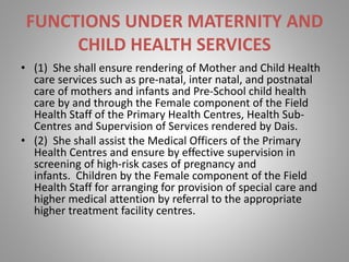 FUNCTIONS UNDER MATERNITY AND
CHILD HEALTH SERVICES
• (1) She shall ensure rendering of Mother and Child Health
care services such as pre-natal, inter natal, and postnatal
care of mothers and infants and Pre-School child health
care by and through the Female component of the Field
Health Staff of the Primary Health Centres, Health Sub-
Centres and Supervision of Services rendered by Dais.
• (2) She shall assist the Medical Officers of the Primary
Health Centres and ensure by effective supervision in
screening of high-risk cases of pregnancy and
infants. Children by the Female component of the Field
Health Staff for arranging for provision of special care and
higher medical attention by referral to the appropriate
higher treatment facility centres.
 