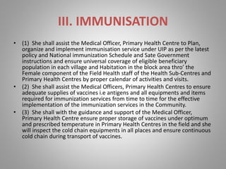 III. IMMUNISATION
• (1) She shall assist the Medical Officer, Primary Health Centre to Plan,
organize and implement immunisation service under UIP as per the latest
policy and National immunization Schedule and Sate Government
instructions and ensure universal coverage of eligible beneficiary
population in each village and Habitation in the block area thro’ the
Female component of the Field Health staff of the Health Sub-Centres and
Primary Health Centres by proper calendar of activities and visits.
• (2) She shall assist the Medical Officers, Primary Health Centres to ensure
adequate supplies of vaccines i.e antigens and all equipments and items
required for immunization services from time to time for the effective
implementation of the immunization services in the Community.
• (3) She shall with the guidance and support of the Medical Officer,
Primary Health Centre ensure proper storage of vaccines under optimum
and prescribed temperature in Primary Health Centres in the field and she
will inspect the cold chain equipments in all places and ensure continuous
cold chain during transport of vaccines.
 