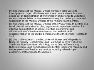 • (4) She shall assist the Medical Officer, Primary Health Centre to
investigate and report all adverse event, reactions and complications
arising out of administration of immunization and arrange to undertake
necessary remedial corrective measures as required under guidance and
supervision of the Medical Officers of the Primary Health Centres.
• (5) She shall assist the Medical Officers of the Primary Health Centres and
District Health authorized to plan, organize and implement services for
effective administration of various nutrition programmes and
administration of Vitamin-A solution and Iron and folic Acid
supplementation to the eligible beneficiaries that the Female Field Health
Staff.
• (6) She shall ensure that the Sector Health Nurses and Village Health
Nurses of Primary Health Centres and Health Sub Centres visit all the
TamilNadu Nutritious Noon Meal Programme Centres/Community
Nutrition Centres and ICDS (Anganwadi) Centres in her area regularly and
ensure provision of health care services including referral as per
programme instructions to the children.
 