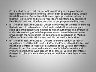 • (7) She shall ensure that the periodic monitoring of the growth and
development of children from the time of birth as carried out by Village
Health Nurses and Sector Health Nurse at appropriate intervals and so
that the Health cards and related records are maintained by concerned
Field Health and Nutrition functionaries as per programme directives.
• (8) She shall assist the Medical Officer, Primary Health Centres in ensuring
that all cases of maternal and infant and child deaths are investigated
socio-epidemiologically and notified to higher authorities and arrange to
undertake rendering of suitable preventive and remedial measures to
prevent such mortality under the guidance and supervision of Medical
Officers of Primary Health Centres and district Health Authorities.
• (9) She shall assist the Medical Officers to ensure conduct of regular
surveillance by all the field Health Staff of the Primary Health Centers and
Health Sub-Centres in respect of occurrence of the Vaccine preventable
diseases in her block area and maintain Health Sub-Centre wise and
Primary Health Centre wise account of all cases of vaccine preventable
diseases in collaboration and coordination with Block Health supervisor
(Male).
 