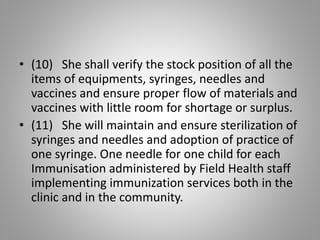 • (10) She shall verify the stock position of all the
items of equipments, syringes, needles and
vaccines and ensure proper flow of materials and
vaccines with little room for shortage or surplus.
• (11) She will maintain and ensure sterilization of
syringes and needles and adoption of practice of
one syringe. One needle for one child for each
Immunisation administered by Field Health staff
implementing immunization services both in the
clinic and in the community.
 