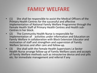 FAMILY WELFARE
• (1) She shall be responsible to assist the Medical Officers of the
Primary Health Centres for the successful and affective
implementation of National Family Welfare Programme through the
Female Health Staff of Primary Health Centres and Health sub-
Centres in her block.
• (2) The Community Health Nurse is responsible for
implementation of activities under information and Education on
Family Welfare in collaboration with Block Extension Educator and
motivation of staff and strengthen and supervision of Family
Welfare Services and after care and follow-up.
• (3) She shall with the Female Health Supervisors i.e Sector
Health Nurse arrange follow-up of Family Welfare cases and accepts
of Family Welfare methods such as intrauterine device and oral pills
etc. for immediate management and referral if any
 