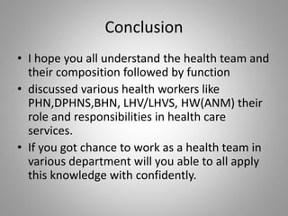 Conclusion
• I hope you all understand the health team and
their composition followed by function
• discussed various health workers like
PHN,DPHNS,BHN, LHV/LHVS, HW(ANM) their
role and responsibilities in health care
services.
• If you got chance to work as a health team in
various department will you able to all apply
this knowledge with confidently.
 