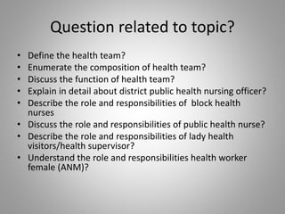 Question related to topic?
• Define the health team?
• Enumerate the composition of health team?
• Discuss the function of health team?
• Explain in detail about district public health nursing officer?
• Describe the role and responsibilities of block health
nurses
• Discuss the role and responsibilities of public health nurse?
• Describe the role and responsibilities of lady health
visitors/health supervisor?
• Understand the role and responsibilities health worker
female (ANM)?
 
